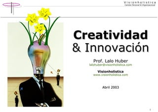 V i s i o n h o l i s t i c a 
Cambio Personal & Organizacional 
CCrreeaattiivviiddaadd 
&& IInnnnoovvaacciióónn 
1 
Prof. Lalo Huber 
lalohuber@visionholistica.com 
Visionholistica 
www.visionholistica.com 
AAbbrriill 22000033 
 