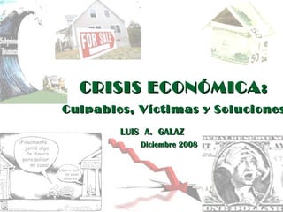 CRISIS ECONÓMICA: Culpables, Víctimas y Soluciones LUIS  A.  GALAZ Diciembre 2008 
