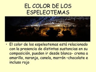 EL COLOR DE LOS
ESPELEOTEMAS
• El color de los espeleotemas está relacionado
con la presencia de distintas sustancias en su
composición, pueden ir desde blanco- crema a
amarillo, naranja, canela, marrón –chocolate e
incluso rojo
 