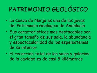 PATRIMONIO GEOLÓGICO
• La Cueva de Nerja es una de las joyas
del Patrimonio Geológico de Andalucía
• Sus características mas destacables son
el gran tamaño de sus sala, la abundancia
y espectacularidad de los espeleotemas
de su interior
• El recorrido total de las salas y galerías
de la cavidad es de casi 5 kilómetros
 