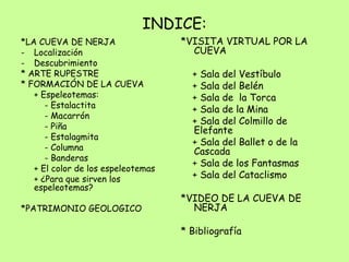 INDICE:
*LA CUEVA DE NERJA
- Localización
- Descubrimiento
* ARTE RUPESTRE
* FORMACIÓN DE LA CUEVA
+ Espeleotemas:
- Estalactita
- Macarrón
- Piña
- Estalagmita
- Columna
- Banderas
+ El color de los espeleotemas
+ ¿Para que sirven los
espeleotemas?
*PATRIMONIO GEOLOGICO
*VISITA VIRTUAL POR LA
CUEVA
+ Sala del Vestíbulo
+ Sala del Belén
+ Sala de la Torca
+ Sala de la Mina
+ Sala del Colmillo de
Elefante
+ Sala del Ballet o de la
Cascada
+ Sala de los Fantasmas
+ Sala del Cataclismo
*VIDEO DE LA CUEVA DE
NERJA
* Bibliografía
 