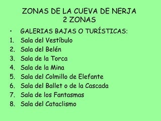 ZONAS DE LA CUEVA DE NERJA
2 ZONAS
• GALERIAS BAJAS O TURÍSTICAS:
1. Sala del Vestíbulo
2. Sala del Belén
3. Sala de la Torca
4. Sala de la Mina
5. Sala del Colmillo de Elefante
6. Sala del Ballet o de la Cascada
7. Sala de los Fantasmas
8. Sala del Cataclismo
 