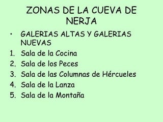 ZONAS DE LA CUEVA DE
NERJA
• GALERIAS ALTAS Y GALERIAS
NUEVAS
1. Sala de la Cocina
2. Sala de los Peces
3. Sala de las Columnas de Hércueles
4. Sala de la Lanza
5. Sala de la Montaña
 