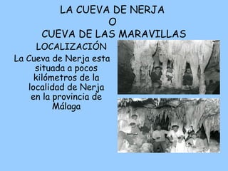 LA CUEVA DE NERJA
O
CUEVA DE LAS MARAVILLAS
LOCALIZACIÓN
La Cueva de Nerja esta
situada a pocos
kilómetros de la
localidad de Nerja
en la provincia de
Málaga
 