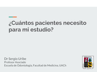 ¿Cuántos pacientes necesito
para mi estudio?
Dr Sergio Uribe
Profesor Asociado
Escuela de Odontología, Facultad de Medicina, UACh
 
