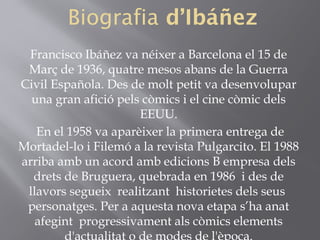 Biografia d’Ibáñez
Francisco Ibáñez va néixer a Barcelona el 15 de
Març de 1936, quatre mesos abans de la Guerra
Civil Española. Des de molt petit va desenvolupar
una gran afició pels còmics i el cine còmic dels
EEUU.
En el 1958 va aparèixer la primera entrega de
Mortadel-lo i Filemó a la revista Pulgarcito. El 1988
arriba amb un acord amb edicions B empresa dels
drets de Bruguera, quebrada en 1986  i des de
llavors segueix realitzant historietes dels seus
personatges. Per a aquesta nova etapa s’ha anat
afegint progressivament als còmics elements
 