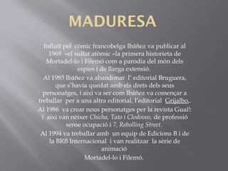 MADURESA
Influït pel còmic francobelga Ibáñez va publicar al
1969 «el sulfat atòmic «la primera historieta de
Mortadel-lo i Filemó com a parodia del món dels
espies i de llarga extensió.
Al 1985 Ibáñez va abandonar l’ editorial Bruguera,
que s’havia quedat amb els drets dels seus
personatges, i així va ser com Ibáñez va començar a
treballar per a una altra editorial, l’editorial  Grijalbo,.
Al 1986  va crear nous personatges per la revista Guai!:
i aixi van nèixer Chicha, Tato i Clodoveo, de professió
sense ocupació i 7, Rebolling Street.
Al 1994 va treballar amb un equip de Edicions B i de
la BRB Internacional  i van realitzar la sèrie de
animació 
Mortadel-lo i Filemó.
 