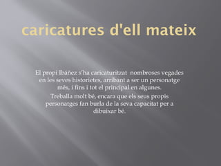caricatures d'ell mateix
El propi Ibáñez s’ha caricaturitzat nombroses vegades
en les seves historietes, arribant a ser un personatge
més, i fins i tot el principal en algunes.
Treballa molt bé, encara que els seus propis
personatges fan burla de la seva capacitat per a
dibuixar bé.
 