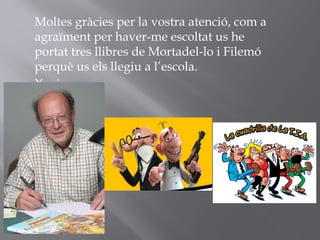 Moltes gràcies per la vostra atenció, com a
agraïment per haver-me escoltat us he
portat tres llibres de Mortadel-lo i Filemó
perquè us els llegiu a l’escola.
Xavier
 