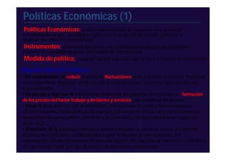 Políticas Económicas (1)
 Políticas Económicas: actos o intervenciones del gobierno en la actividad
económica de un país, localidad o región, con el propósito de revertir, controlar o
alcanzar una situación determinada.
 Instrumentos: parámetro que puede ser controlado/variado pro las autoridades
económicas (variables exógenas del modelo de intervención)
Medida de política: cualquier cambio específico que se lleve a cabo en un instrumento
Algunos tipos de Políticas:
• De estabilización  reducir el grado de fluctuaciones en la actividad económica. Persiguen,
entre otros fines, mantener el PIB cercano al nivel potencial y mantener tasas de inflación
bajas y estables.
• De precios e ingresos  intervención deliberada del gobierno en el proceso de formación
de los precios del factor trabajo y de bienes y servicios para estabilizar los precios
• Fiscal  base para corregir la estabilidad y los objetivos de política macroeconómica,
complementados con las políticas de ingresos y la comercial. Actúa sobre los instrumentos
económicos del gasto público (corriente y de inversión) y los ingresos públicos (impuestos,
tasas, etc.).
• Monetaria  la autoridad monetaria intenta manipular la oferta de dinero, los tipos de
interés y las condiciones crediticias para regular la liquidez de una economía. Sus
instrumentos son las operaciones de mercado abierto, los requisitos de reservas o coeficientes
de caja (encaje legal), y el tipo de interés de descuento y redescuento.
 