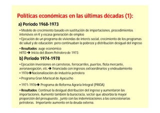 Políticas económicas en las últimas décadas (1):
a) Periodo 1968-1973
• Modelo de crecimiento basado en sustitución de importaciones, procedimientos
intensivos en K y escasa generación de empleo
• Ejecución de un programa de viviendas de interés social, crecimiento de los programas
de salud y de educación; pero continuaban la pobreza y distribución desigual del ingreso
• Resultados: auge económico
HITO  Inicio del Boom Petrolero de 1973
b) Periodo 1974-1978
• Ejecución inversiones en carreteras, ferrocarriles, puertos, flota mercante,
aeronavegación, etc. financiado con ingresos extraordinarios y endeudamiento
• 1976Nacionalización de industria petrolera
• Programa Gran Mariscal de Ayacucho
• 1971-1976 Programa de Reforma Agraria Integral (PRIDA)
• Resultados: Continuó la desigual distribución del ingreso y aumentaron las
importaciones. Aumentó también la burocracia, sector que absorbía la mayor
proporción del presupuesto , junto con las indemnizaciones a las concesionarias
petroleras. Importante aumento en la deuda externa.
 