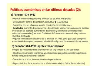 Políticas económicas en las últimas décadas (2):
c) Periodo 1979-1983
• Mejorar nivel de vida (empleo y atención de las zonas marginales)
• Devaluación y control de cambio (4,30 Bs/US$  7,50 Bs/US$
• Control de precios y tasas de interés; restricción de importaciones
• Resultados: aumento de delincuencia; deterioro del salario real; aumento de familias
en situación de pobreza; aumento del desempleo y subempleo; proliferación de
viviendas inadecuadas (ranchos = Chabolas); deficiente atención sanitaria y sistema
educativo desfasado.
• Algunos resultados en el control de la inflación en 1985, pero que luego se triplicó;
aumento del desempleo; aumento del déficit fiscal y caída de reservas internacionales

d) Periodo 1984-1988: ajustes “no ortodoxos”
 Colapso del modelo rentista (dependiente de M y cerrado a X no petroleras
• Objetivos: Crecimiento económico y justicia social: proyectos en sectores petrolero,
minero e industrial nacional; turismo
• Controles de precios, tasas de interés e importaciones
• Rígida disciplina fiscal y control de la oferta monetaria (no FMI ni Banco Mundial)
 