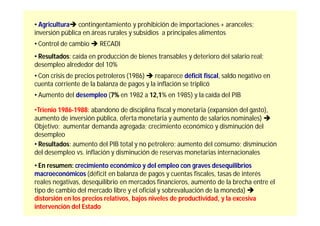• Agricultura contingentamiento y prohibición de importaciones + aranceles;
inversión pública en áreas rurales y subsidios a principales alimentos
• Control de cambio  RECADI
• Resultados: caída en producción de bienes transables y deterioro del salario real;
desempleo alrededor del 10%
• Con crisis de precios petroleros (1986)  reaparece déficit fiscal, saldo negativo en
cuenta corriente de la balanza de pagos y la inflación se triplicó
• Aumento del desempleo (7% en 1982 a 12,1% en 1985) y la caída del PIB

•Trienio 1986-1988: abandono de disciplina fiscal y monetaria (expansión del gasto),
aumento de inversión pública, oferta monetaria y aumento de salarios nominales) 
Objetivo: aumentar demanda agregada; crecimiento económico y disminución del
desempleo
• Resultados: aumento del PIB total y no petrolero; aumento del consumo; disminución
del desempleo vs. inflación y disminución de reservas monetarias internacionales
• En resumen: crecimiento económico y del empleo con graves desequilibrios
macroeconómicos (déficit en balanza de pagos y cuentas fiscales, tasas de interés
reales negativas, desequilibrio en mercados financieros, aumento de la brecha entre el
tipo de cambio del mercado libre y el oficial y sobrevaluación de la moneda) 
distorsión en los precios relativos, bajos niveles de productividad, y la excesiva
intervención del Estado
 
