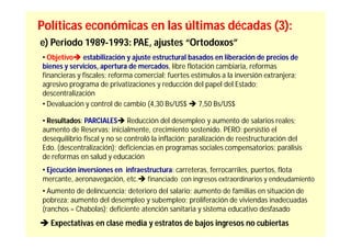 Políticas económicas en las últimas décadas (3):
e) Periodo 1989-1993: PAE, ajustes “Ortodoxos”
• Objetivo estabilización y ajuste estructural basados en liberación de precios de
bienes y servicios, apertura de mercados, libre flotación cambiaria, reformas
financieras y fiscales; reforma comercial; fuertes estímulos a la inversión extranjera;
agresivo programa de privatizaciones y reducción del papel del Estado;
descentralización
• Devaluación y control de cambio (4,30 Bs/US$  7,50 Bs/US$

• Resultados: PARCIALES Reducción del desempleo y aumento de salarios reales;
aumento de Reservas; inicialmente, crecimiento sostenido. PERO: persistió el
desequilibrio fiscal y no se controló la inflación; paralización de reestructuración del
Edo. (descentralización); deficiencias en programas sociales compensatorios; parálisis
de reformas en salud y educación
• Ejecución inversiones en infraestructura: carreteras, ferrocarriles, puertos, flota
mercante, aeronavegación, etc. financiado con ingresos extraordinarios y endeudamiento
• Aumento de delincuencia; deterioro del salario; aumento de familias en situación de
pobreza; aumento del desempleo y subempleo; proliferación de viviendas inadecuadas
(ranchos = Chabolas); deficiente atención sanitaria y sistema educativo desfasado
 Expectativas en clase media y estratos de bajos ingresos no cubiertas
 