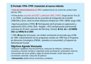 f) Periodo 1994-1999: transición al nuevo milenio
• Crisis del sistema financiero en 1994; establecimiento de control de cambio hasta
abril de 1996
• Firma de los acuerdos del GATT y adhesión OMC (1995); Grupo de los Tres (G-
3, en 1994), y continuación de los acuerdos de integración de la ALADI,
CARICOM y otros; inicio la Unión Aduanera Andina (en 1995, GRAN, luego CAN)
• Apertura petrolera (1995)  Participación del K privado en exploración y
explotación (35% y 65%); ISLR + Regalía + PEG (compensación patrimonial);
contratos de 39 años; exención del IVA (Imp. Ventas)  Est. Inv = 25 MMM
US$; 6,2 MMb/d en 2005
• 1996 Agenda Venezuela: con similar orientación al mercado que el PAE
de 1989; mantenimiento de los programas sociales de 1989 más el Programa
de Alimentos Estratégicos (PROAL, subsidios al consumidor) y Programa de
Alimentación Escolar
Objetivos Agenda Venezuela:
• Restaurar equilibrios macroeconómicos; reducción de inflación; confianza en
economía y moneda; fortalecer seguridad social; privatización; profundizar reformas
estructurales del sector público; pagos de deuda atrasada; sentar bases para el
crecimiento sostenido; reducción de pobreza
• Instrumentos: política fiscal, monetaria y cambiaria
 