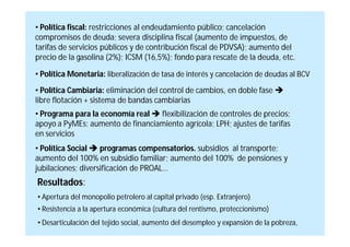 • Política fiscal: restricciones al endeudamiento público; cancelación
compromisos de deuda; severa disciplina fiscal (aumento de impuestos, de
tarifas de servicios públicos y de contribución fiscal de PDVSA); aumento del
precio de la gasolina (2%); ICSM (16,5%); fondo para rescate de la deuda, etc.

• Política Monetaria: liberalización de tasa de interés y cancelación de deudas al BCV
• Política Cambiaria: eliminación del control de cambios, en doble fase 
libre flotación + sistema de bandas cambiarias
• Programa para la economía real  flexibilización de controles de precios;
apoyo a PyMEs; aumento de financiamiento agrícola; LPH; ajustes de tarifas
en servicios
• Política Social  programas compensatorios. subsidios al transporte;
aumento del 100% en subsidio familiar; aumento del 100% de pensiones y
jubilaciones; diversificación de PROAL…
Resultados:
• Apertura del monopolio petrolero al capital privado (esp. Extranjero)
• Resistencia a la apertura económica (cultura del rentismo, proteccionismo)
• Desarticulación del tejido social, aumento del desempleo y expansión de la pobreza,
 