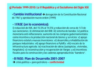 g) Periodo 1999-2010: La V República y el Socialismo del Siglo XXI

  • Cambio institucional  derogación de la Constitución Nacional
  de 1961 y aprobación nuevo orden (1999)

  • I FASE (en lo económico):
  i) reducción de IVA, del 15,5% al 14,5% y reducción de cerca de 1/3 de
  sus exenciones; ii) eliminación del IDB; iii) sistema de bandas; iv) política
  monetaria anti-inflacionaria; aumento de las compras gubernamentales
  como incentivo a la producción nacional de bienes y servicios; v) apoyo
  financiero estatal a nuevas inversiones; vi) desarrollo y rehabilitación de
  parques industriales; vii) apoyo financiero a PyMEs; viii) rescate de la
  infraestructura agrícola; ix) reactivación de obras (autopistas, viviendas,
  hospitales); x) reconstrucción y recuperación de Vargas; y xi) incentivos
  fiscales para la construcción y las cadenas agroproductivas “bandera”.

  • II FASE: Plan de Desarrollo 2001-2007
   crisis política + paro petrolero = conflictividad
 