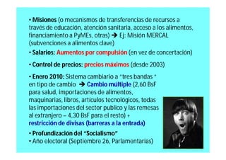 • Misiones (o mecanismos de transferencias de recursos a
través de educación, atención sanitaria, acceso a los alimentos,
financiamiento a PyMEs, otras)  Ej: Misión MERCAL
(subvenciones a alimentos clave)
• Salarios: Aumentos por compulsión (en vez de concertación)
• Control de precios: precios máximos (desde 2003)
• Enero 2010: Sistema cambiario a “tres bandas “
en tipo de cambio  Cambio múltiple (2,60 BsF
para salud, importaciones de alimentos,
maquinarias, libros, artículos tecnológicos, todas
las importaciones del sector publico y las remesas
al extranjero – 4,30 BsF para el resto) +
restricción de divisas (barreras a la entrada)
• Profundización del “Socialismo”
• Año electoral (Septiembre 26, Parlamentarias)
 