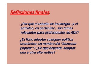 Reflexiones finales:

     ¿Por qué el estudio de la energía –y el
     petróleo, en particular-, son temas
     relevantes para profesionales de ADE?
    ¿Es lícito adoptar cualquier política
    económica, en nombre del “bienestar
    popular”? ¿De qué depende adoptar
    una u otra alternativa?
 