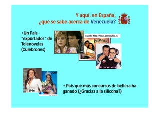 Y aquí, en España,
          ¿qué se sabe acerca de Venezuela?

•Un País                         Fuente: http://listas.20minutos.es
“exportador” de
Telenovelas
(Culebrones)



               2009



                      • País que más concursos de belleza ha
   1996               ganado (¿Gracias a la silicona?)
 