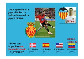 • Que aprendieron a
jugar al fútbol… e
incluso han venido a
jugar a España…

                                                                                        Fuente: http://en.wikipedia.org/wiki/Valencia_CF




                              Fuente: http://en.wikipedia.org/wiki/Valencia_CF



                                                                                                               0,08 €/l
                                                                                                               en Dic. 09
• El País con
la gasolina más
barata del mundo   17,29 US$/litro             1,56 US$/litro                    0,76 US$/litro               0,23 US$/litro
…Y, ¿POR QUÉ?          (12,95 €)                    (1,17 €)                       (0,57 €)                         (0,17 €)
 