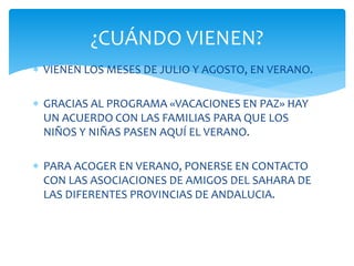  VIENEN LOS MESES DE JULIO Y AGOSTO, EN VERANO.
 GRACIAS AL PROGRAMA «VACACIONES EN PAZ» HAY
UN ACUERDO CON LAS FAMILIAS PARA QUE LOS
NIÑOS Y NIÑAS PASEN AQUÍ EL VERANO.
 PARA ACOGER EN VERANO, PONERSE EN CONTACTO
CON LAS ASOCIACIONES DE AMIGOS DEL SAHARA DE
LAS DIFERENTES PROVINCIAS DE ANDALUCIA.
¿CUÁNDO VIENEN?
 