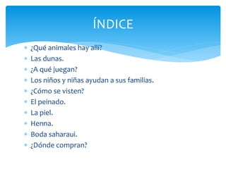  ¿Qué animales hay allí?
 Las dunas.
 ¿A qué juegan?
 Los niños y niñas ayudan a sus familias.
 ¿Cómo se visten?
 El peinado.
 La piel.
 Henna.
 Boda saharaui.
 ¿Dónde compran?
ÍNDICE
 