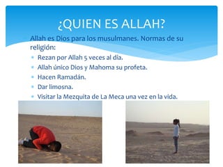  Allah es Dios para los musulmanes. Normas de su
religión:
 Rezan por Allah 5 veces al día.
 Allah único Dios y Mahoma su profeta.
 Hacen Ramadán.
 Dar limosna.
 Visitar la Mezquita de La Meca una vez en la vida.
¿QUIEN ES ALLAH?
 