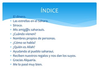 El dinero.
 Las estrellas en el Sáhara.
 Siroco.
 Mis amig@s saharauis.
 ¿Cuándo vienen?
 Nombres propios de personas.
 ¿Cómo se habla?
 ¿Quién es Allah?
 Ayudando al pueblo saharaui.
 Reciben nuestros regalos y nos dan los suyos.
 Gracias Alqueria.
 Me lo pasé muy bien.
ÍNDICE
 