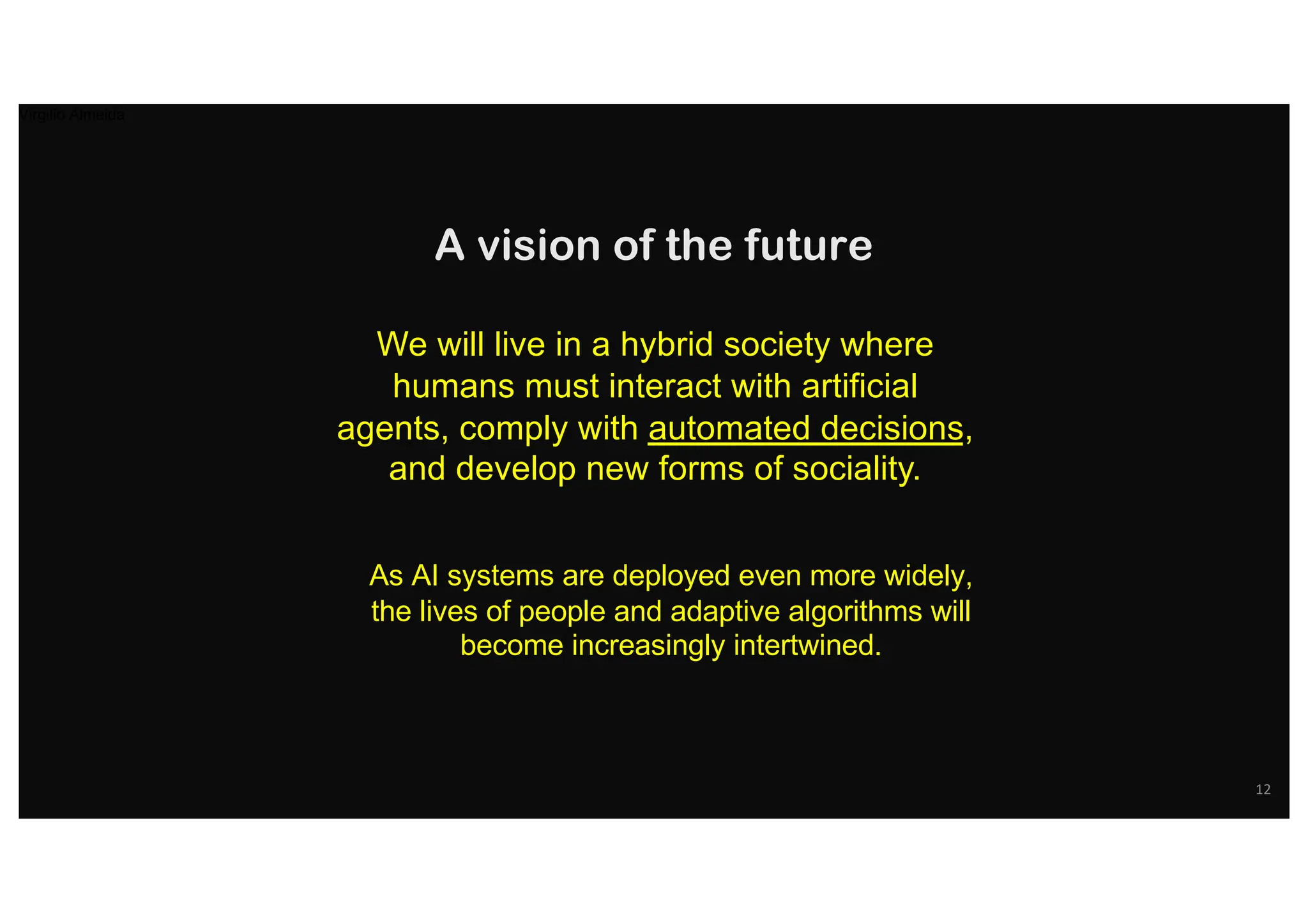 We will live in a hybrid society where
humans must interact with artificial
agents, comply with automated decisions,
and develop new forms of sociality.
A vision of the future
As AI systems are deployed even more widely,
the lives of people and adaptive algorithms will
become increasingly intertwined.
12
Virgilio Almeida
 