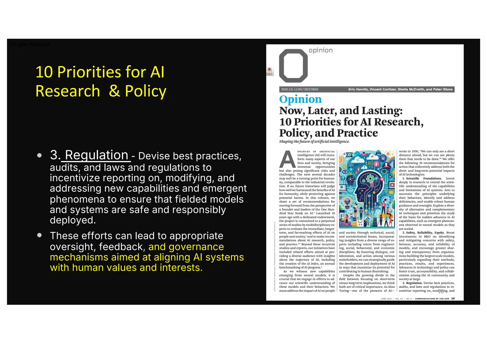 10 Priorities for AI
Research & Policy
• 3. Regulation - Devise best practices,
audits, and laws and regulations to
incentivize reporting on, modifying, and
addressing new capabilities and emergent
phenomena to ensure that fielded models
and systems are safe and responsibly
deployed.
• These efforts can lead to appropriate
oversight, feedback, and governance
mechanisms aimed at aligning AI systems
with human values and interests.
16
Virgilio Almeida
 