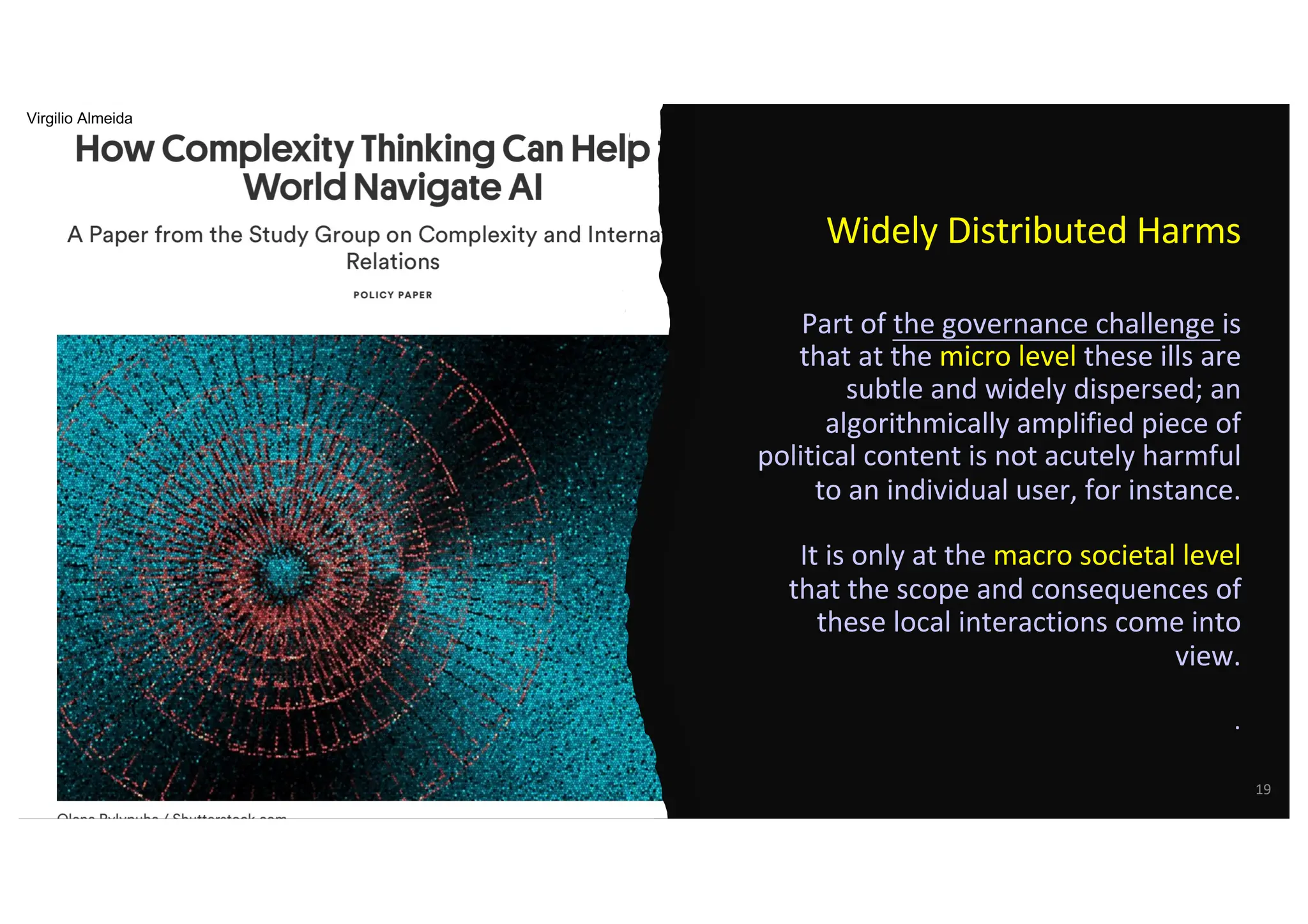 Widely Distributed Harms
Part of the governance challenge is
that at the micro level these ills are
subtle and widely dispersed; an
algorithmically amplified piece of
political content is not acutely harmful
to an individual user, for instance.
It is only at the macro societal level
that the scope and consequences of
these local interactions come into
view.
.
19
Virgilio Almeida
 