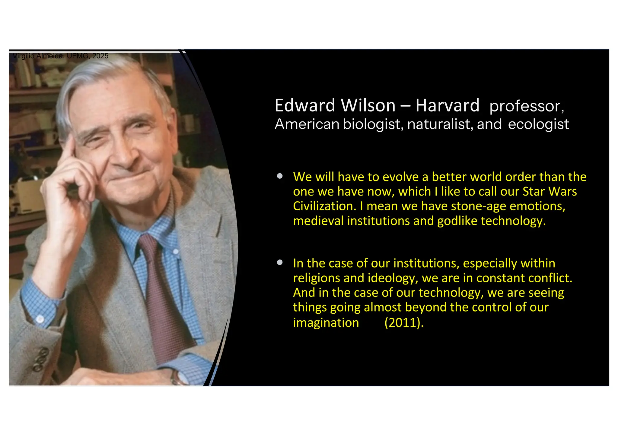 Edward Wilson – Harvard professor,
American biologist, naturalist, and ecologist
• We will have to evolve a better world order than the
one we have now, which I like to call our Star Wars
Civilization. I mean we have stone-age emotions,
medieval institutions and godlike technology.
• In the case of our institutions, especially within
religions and ideology, we are in constant conflict.
And in the case of our technology, we are seeing
things going almost beyond the control of our
imagination (2011).
Virgilio Almeida, UFMG, 2025
 