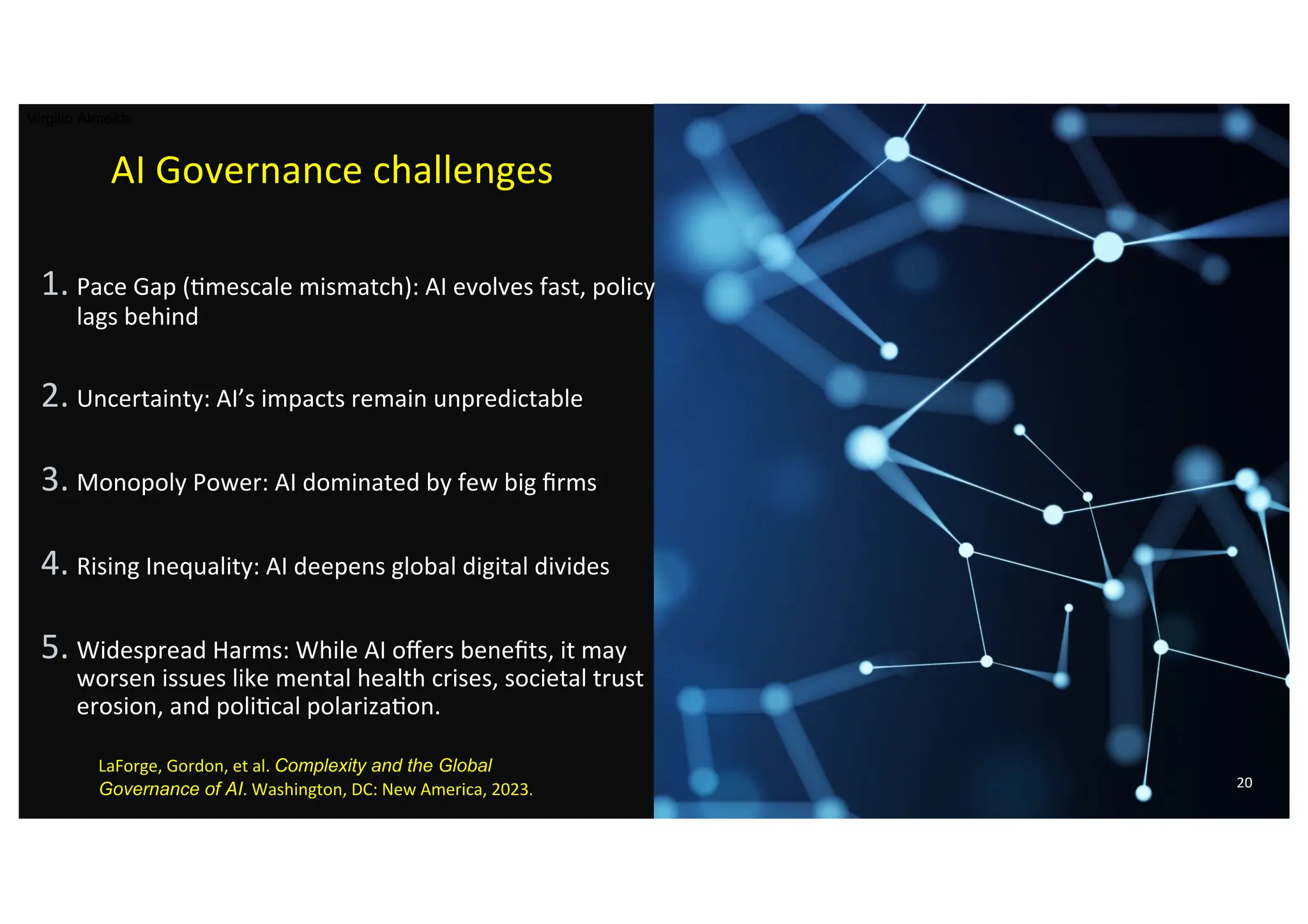 AI Governance challenges
1. Pace Gap ()mescale mismatch): AI evolves fast, policy
lags behind
2. Uncertainty: AI’s impacts remain unpredictable
3. Monopoly Power: AI dominated by few big ﬁrms
4. Rising Inequality: AI deepens global digital divides
5. Widespread Harms: While AI oﬀers beneﬁts, it may
worsen issues like mental health crises, societal trust
erosion, and poli)cal polariza)on.
20
Virgilio Almeida
LaForge, Gordon, et al. Complexity and the Global
Governance of AI. Washington, DC: New America, 2023.
 