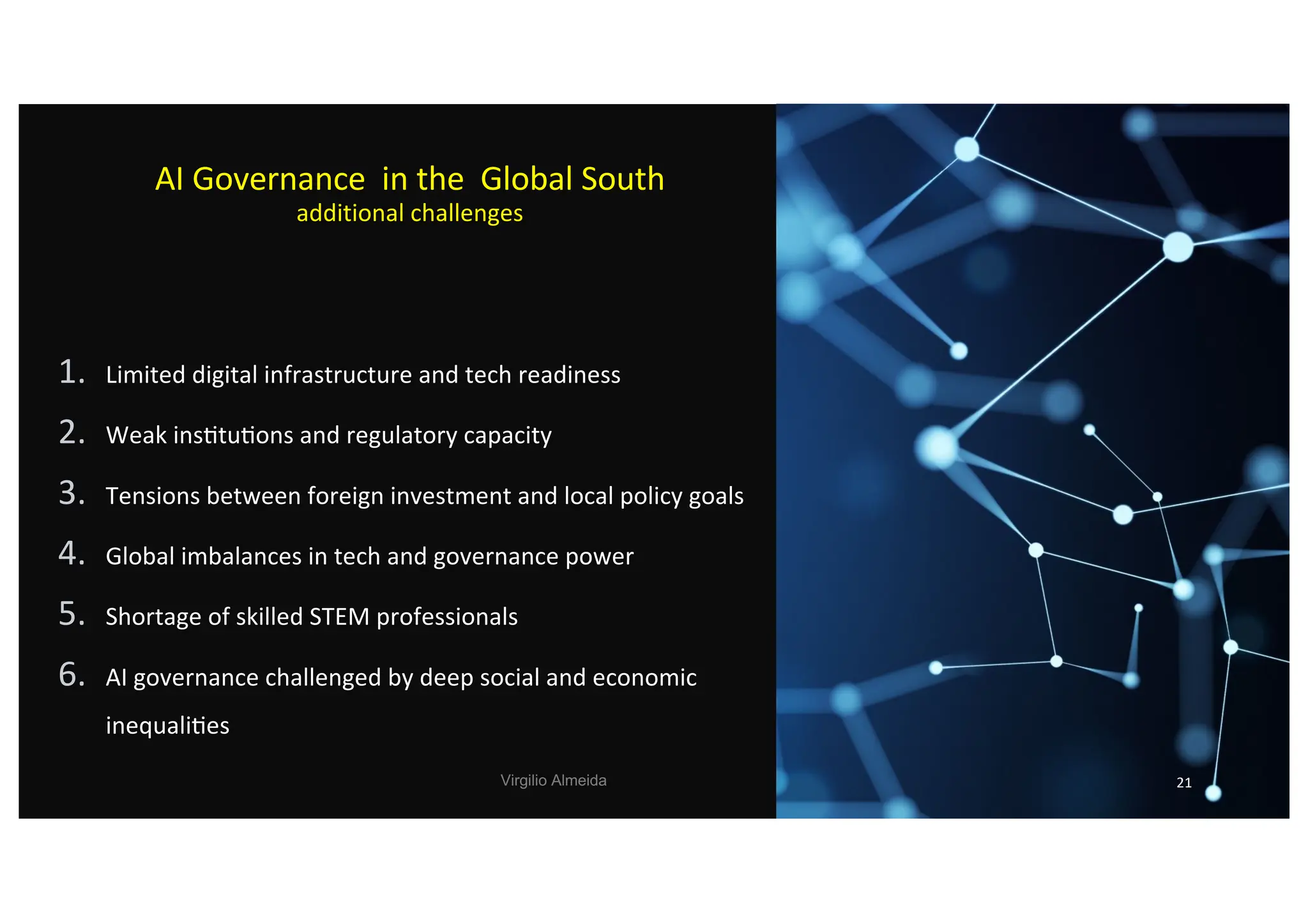 AI Governance in the Global South
additional challenges
1. Limited digital infrastructure and tech readiness
2. Weak ins)tu)ons and regulatory capacity
3. Tensions between foreign investment and local policy goals
4. Global imbalances in tech and governance power
5. Shortage of skilled STEM professionals
6. AI governance challenged by deep social and economic
inequali)es
Virgilio Almeida 21
 