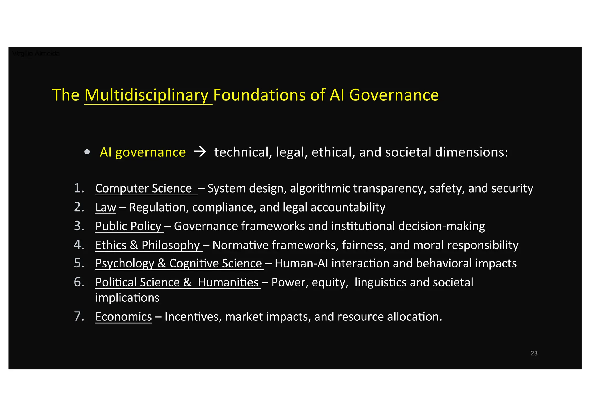 The Multidisciplinary Foundations of AI Governance
• AI governance à technical, legal, ethical, and societal dimensions:
1. Computer Science – System design, algorithmic transparency, safety, and security
2. Law – RegulaLon, compliance, and legal accountability
3. Public Policy – Governance frameworks and insLtuLonal decision-making
4. Ethics & Philosophy – NormaLve frameworks, fairness, and moral responsibility
5. Psychology & CogniLve Science – Human-AI interacLon and behavioral impacts
6. PoliLcal Science & HumaniLes – Power, equity, linguisLcs and societal
implicaLons
7. Economics – IncenLves, market impacts, and resource allocaLon.
23
Virgilio Almeida
 