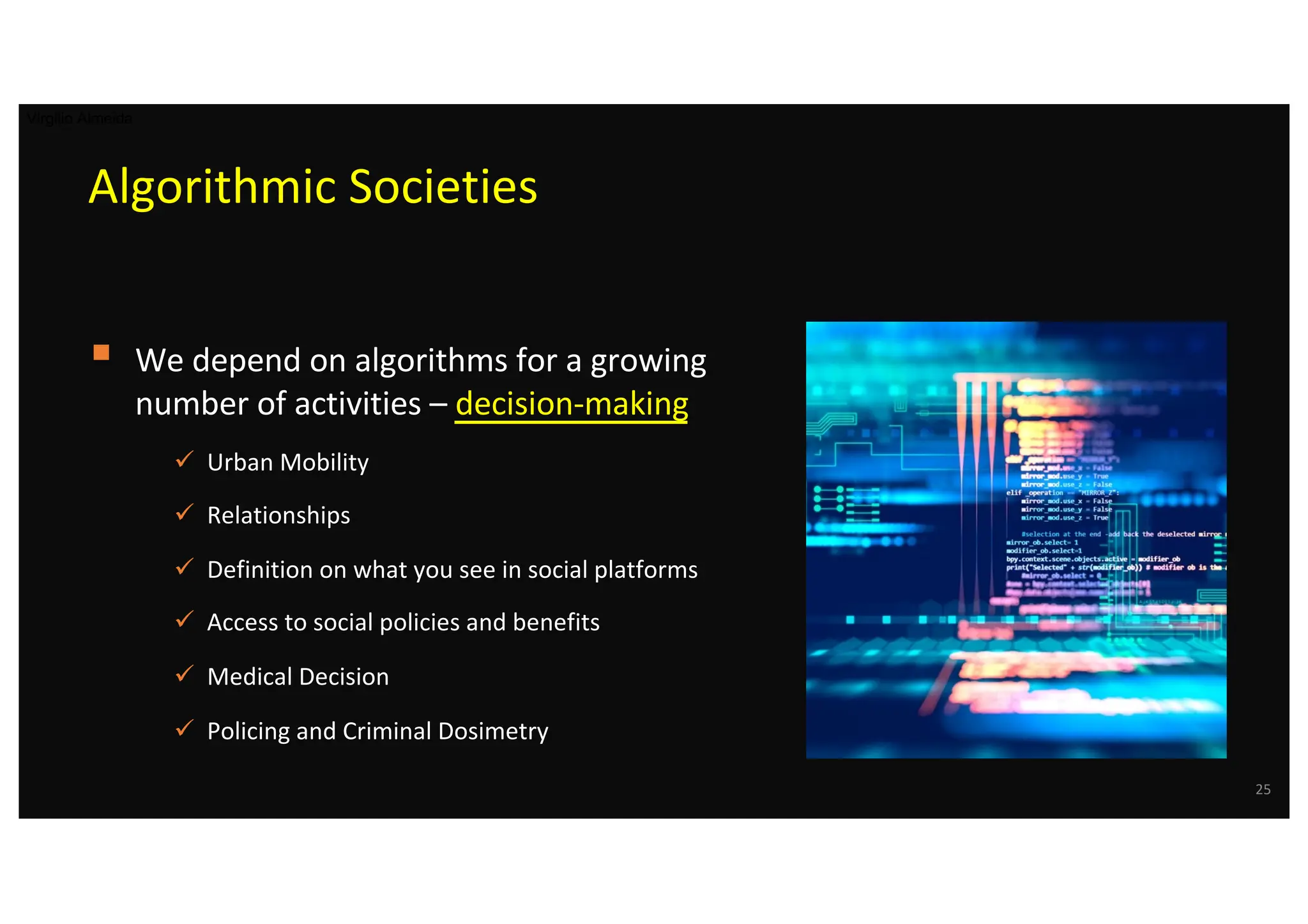 Algorithmic Societies
§ We depend on algorithms for a growing
number of activities – decision-making
ü Urban Mobility
ü Relationships
ü Definition on what you see in social platforms
ü Access to social policies and benefits
ü Medical Decision
ü Policing and Criminal Dosimetry
25
Virgilio Almeida
 