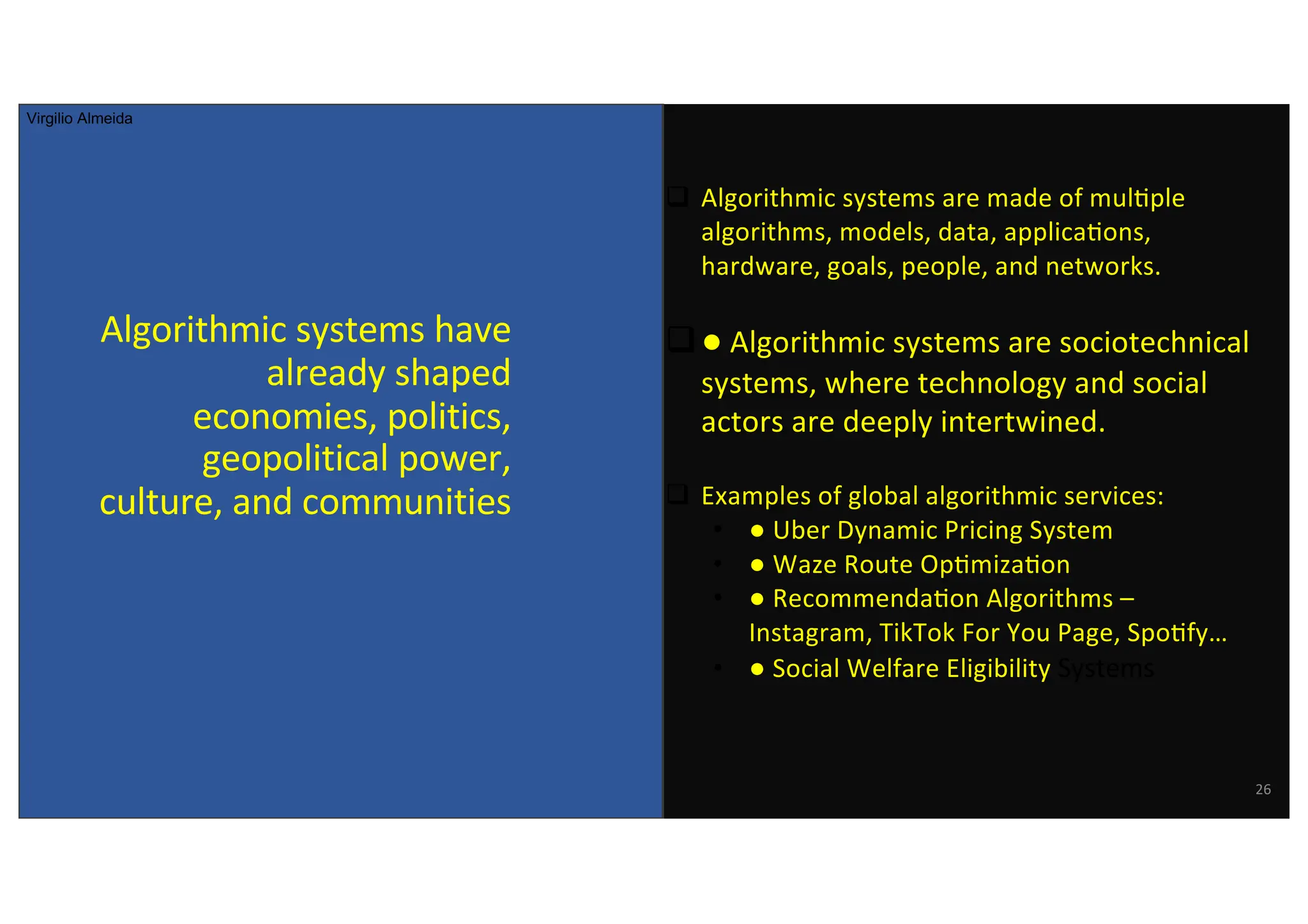 Algorithmic systems have
already shaped
economies, politics,
geopolitical power,
culture, and communities
26
q Algorithmic systems are made of mul@ple
algorithms, models, data, applica@ons,
hardware, goals, people, and networks.
q● Algorithmic systems are sociotechnical
systems, where technology and social
actors are deeply intertwined.
q Examples of global algorithmic services:
• ● Uber Dynamic Pricing System
• ● Waze Route Op@miza@on
• ● Recommenda@on Algorithms –
Instagram, TikTok For You Page, Spo@fy…
• ● Social Welfare Eligibility Systems
Virgilio Almeida
 
