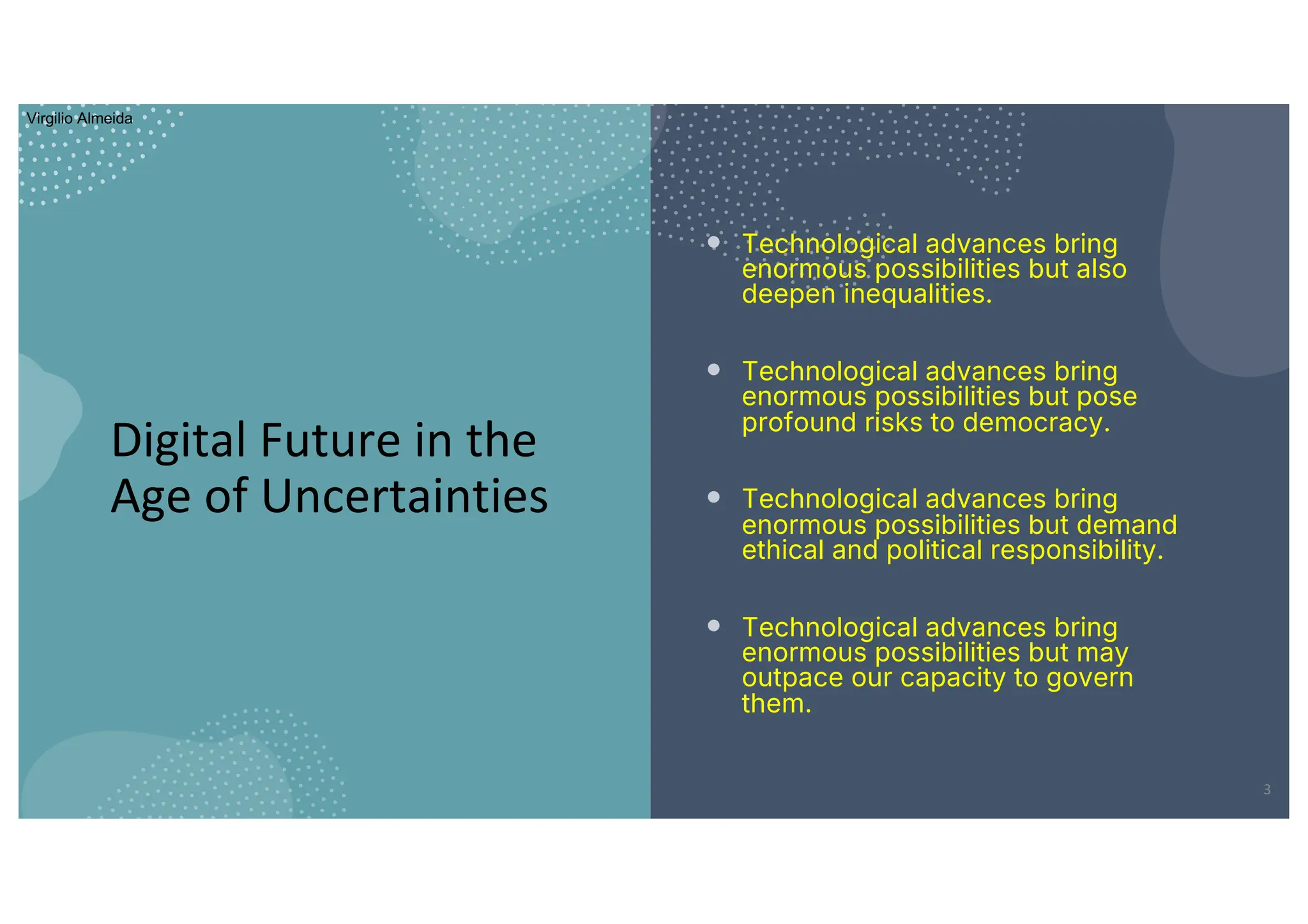 Digital Future in the
Age of Uncertainties
• Technological advances bring
enormous possibilities but also
deepen inequalities.
• Technological advances bring
enormous possibilities but pose
profound risks to democracy.
• Technological advances bring
enormous possibilities but demand
ethical and political responsibility.
• Technological advances bring
enormous possibilities but may
outpace our capacity to govern
them.
3
Virgilio Almeida
 