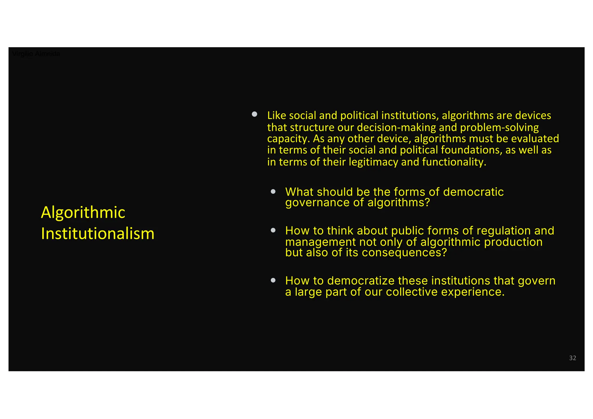 • Like social and political institutions, algorithms are devices
that structure our decision-making and problem-solving
capacity. As any other device, algorithms must be evaluated
in terms of their social and political foundations, as well as
in terms of their legitimacy and functionality.
• What should be the forms of democratic
governance of algorithms?
• How to think about public forms of regulation and
management not only of algorithmic production
but also of its consequences?
• How to democratize these institutions that govern
a large part of our collective experience.
Algorithmic
Institutionalism
32
Virgilio Almeida
 