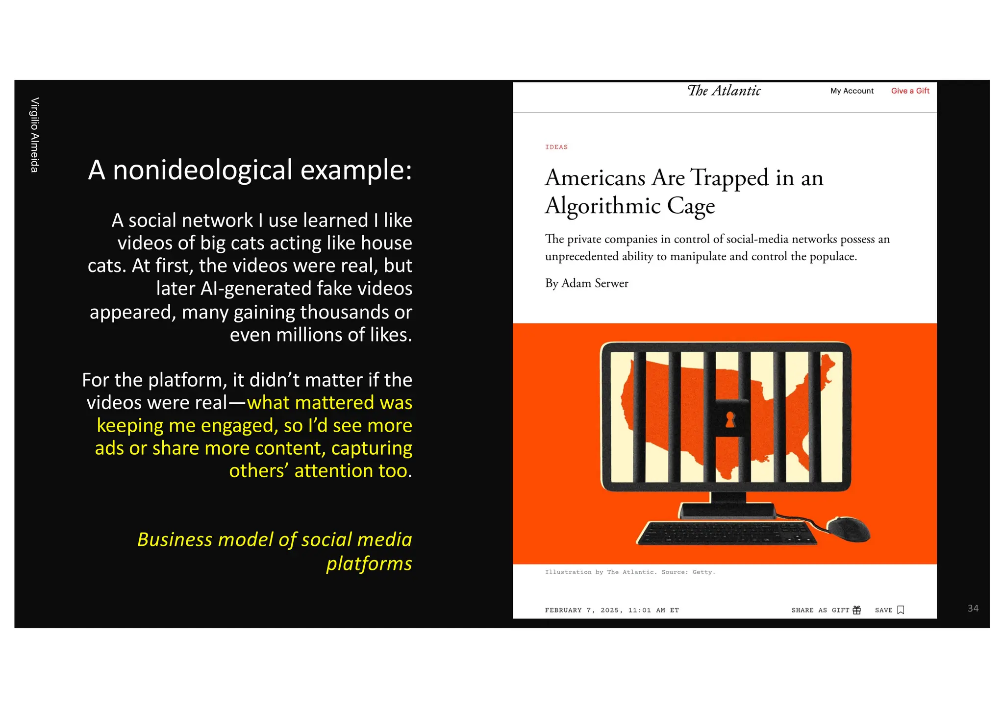 A nonideological example:
A social network I use learned I like
videos of big cats acting like house
cats. At first, the videos were real, but
later AI-generated fake videos
appeared, many gaining thousands or
even millions of likes.
For the platform, it didn’t matter if the
videos were real—what mattered was
keeping me engaged, so I’d see more
ads or share more content, capturing
others’ attention too.
Business model of social media
platforms
Virgilio
Almeida
34
 
