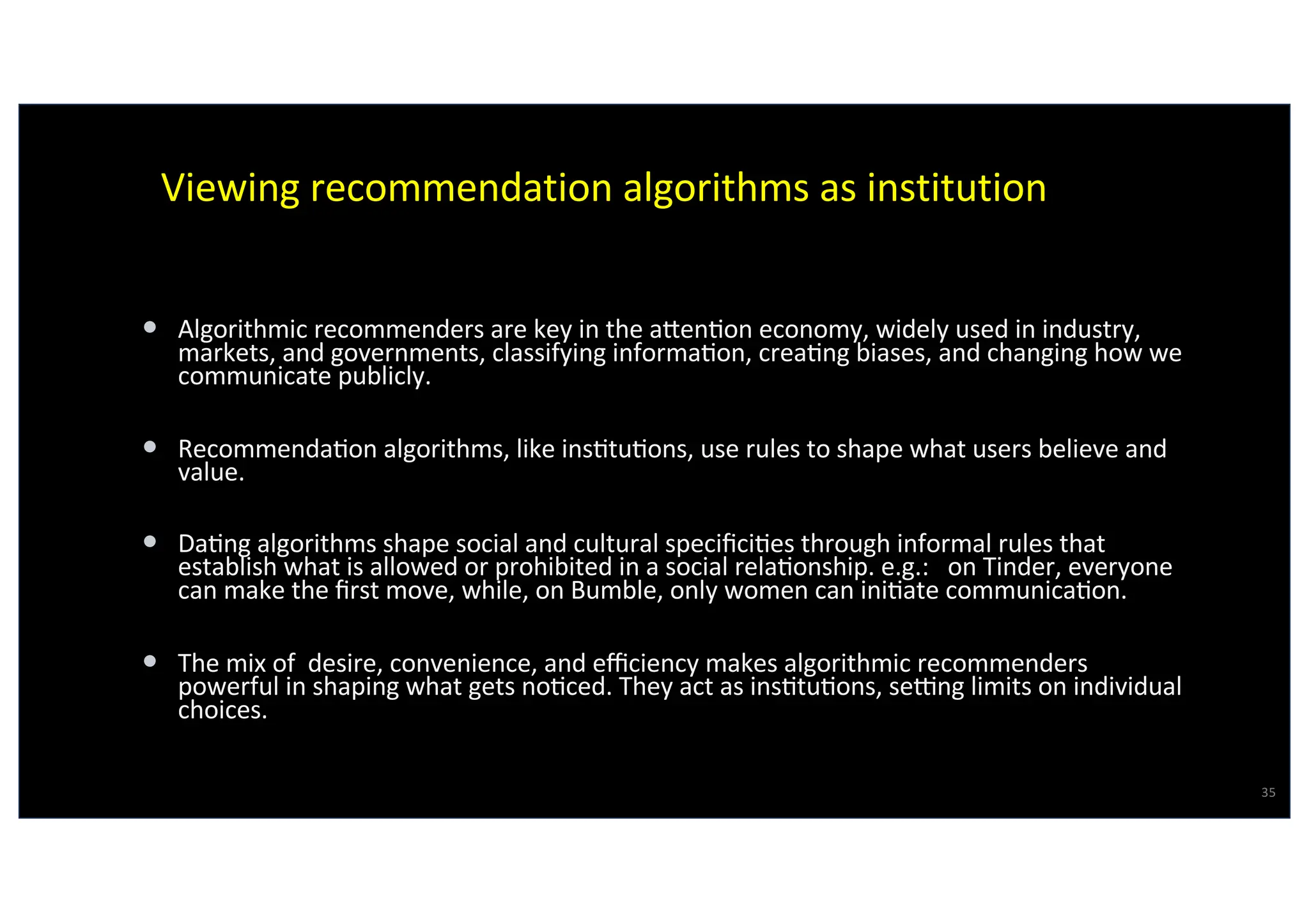 Viewing recommendation algorithms as institution
• Algorithmic recommenders are key in the aRen@on economy, widely used in industry,
markets, and governments, classifying informa@on, crea@ng biases, and changing how we
communicate publicly.
• Recommenda@on algorithms, like ins@tu@ons, use rules to shape what users believe and
value.
• Da@ng algorithms shape social and cultural speciﬁci@es through informal rules that
establish what is allowed or prohibited in a social rela@onship. e.g.: on Tinder, everyone
can make the ﬁrst move, while, on Bumble, only women can ini@ate communica@on.
• The mix of desire, convenience, and eﬃciency makes algorithmic recommenders
powerful in shaping what gets no@ced. They act as ins@tu@ons, seVng limits on individual
choices.
35
Virgilio Almeida
 