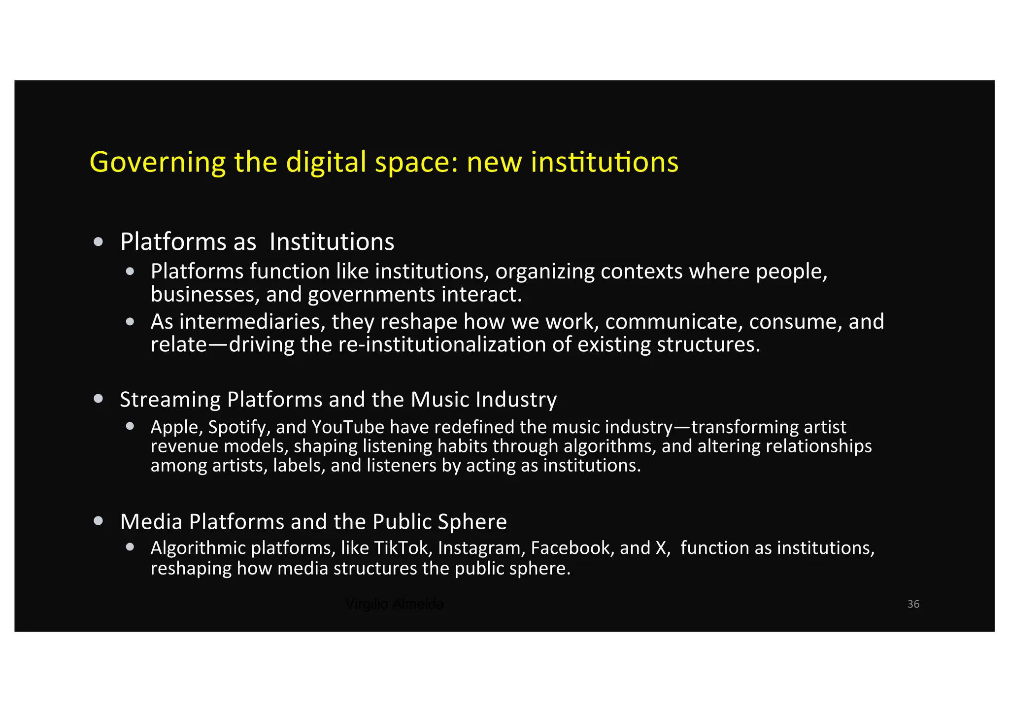 Governing the digital space: new ins@tu@ons
• Platforms as Institutions
• Platforms function like institutions, organizing contexts where people,
businesses, and governments interact.
• As intermediaries, they reshape how we work, communicate, consume, and
relate—driving the re-institutionalization of existing structures.
• Streaming Platforms and the Music Industry
• Apple, Spotify, and YouTube have redefined the music industry—transforming artist
revenue models, shaping listening habits through algorithms, and altering relationships
among artists, labels, and listeners by acting as institutions.
• Media Platforms and the Public Sphere
• Algorithmic platforms, like TikTok, Instagram, Facebook, and X, function as institutions,
reshaping how media structures the public sphere.
Virgilio Almeida 36
 