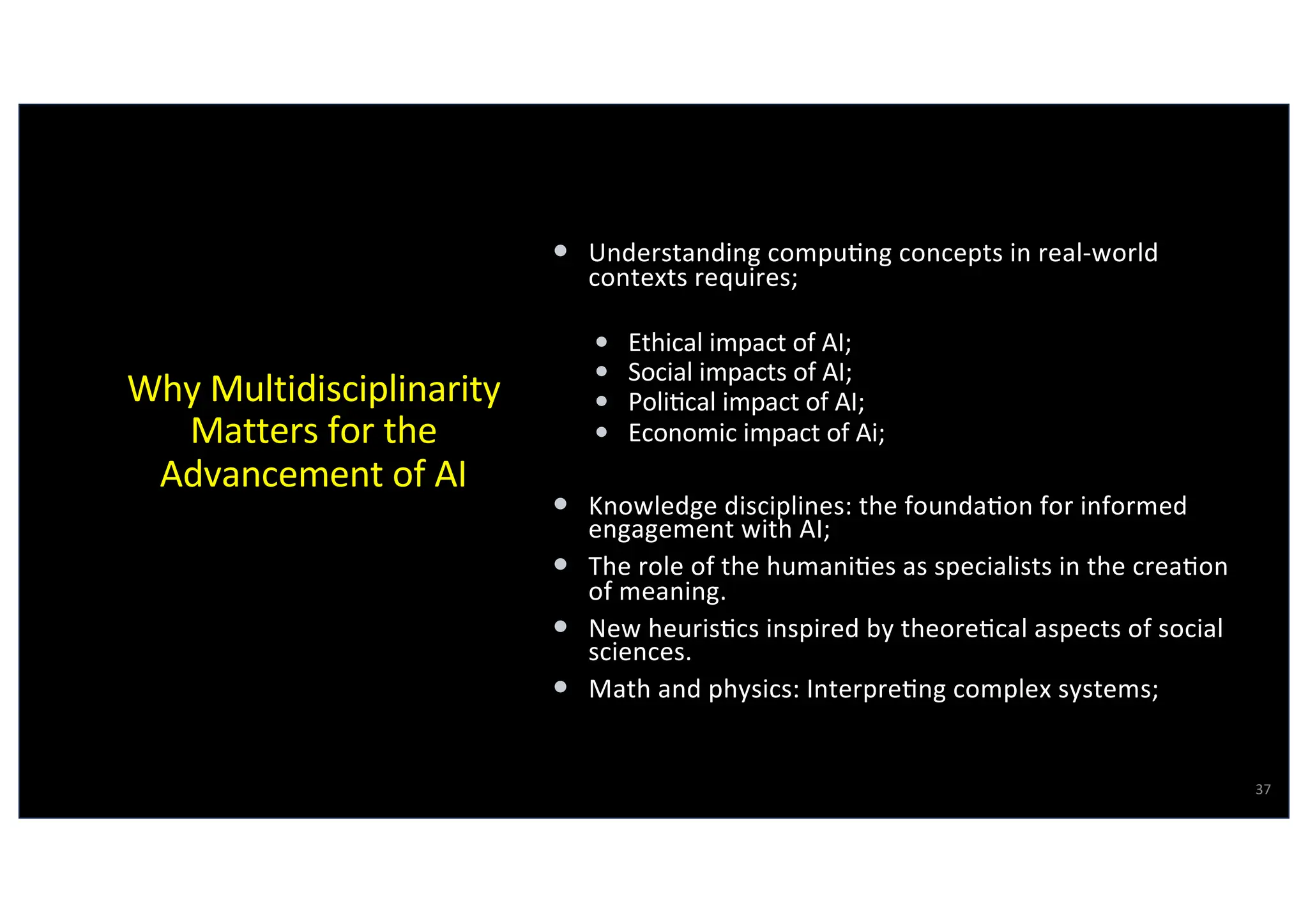 Why Multidisciplinarity
Matters for the
Advancement of AI
• Understanding compu@ng concepts in real-world
contexts requires;
• Ethical impact of AI;
• Social impacts of AI;
• Poli@cal impact of AI;
• Economic impact of Ai;
• Knowledge disciplines: the founda@on for informed
engagement with AI;
• The role of the humani@es as specialists in the crea@on
of meaning.
• New heuris@cs inspired by theore@cal aspects of social
sciences.
• Math and physics: Interpre@ng complex systems;
37
Virgilio Almeida
 