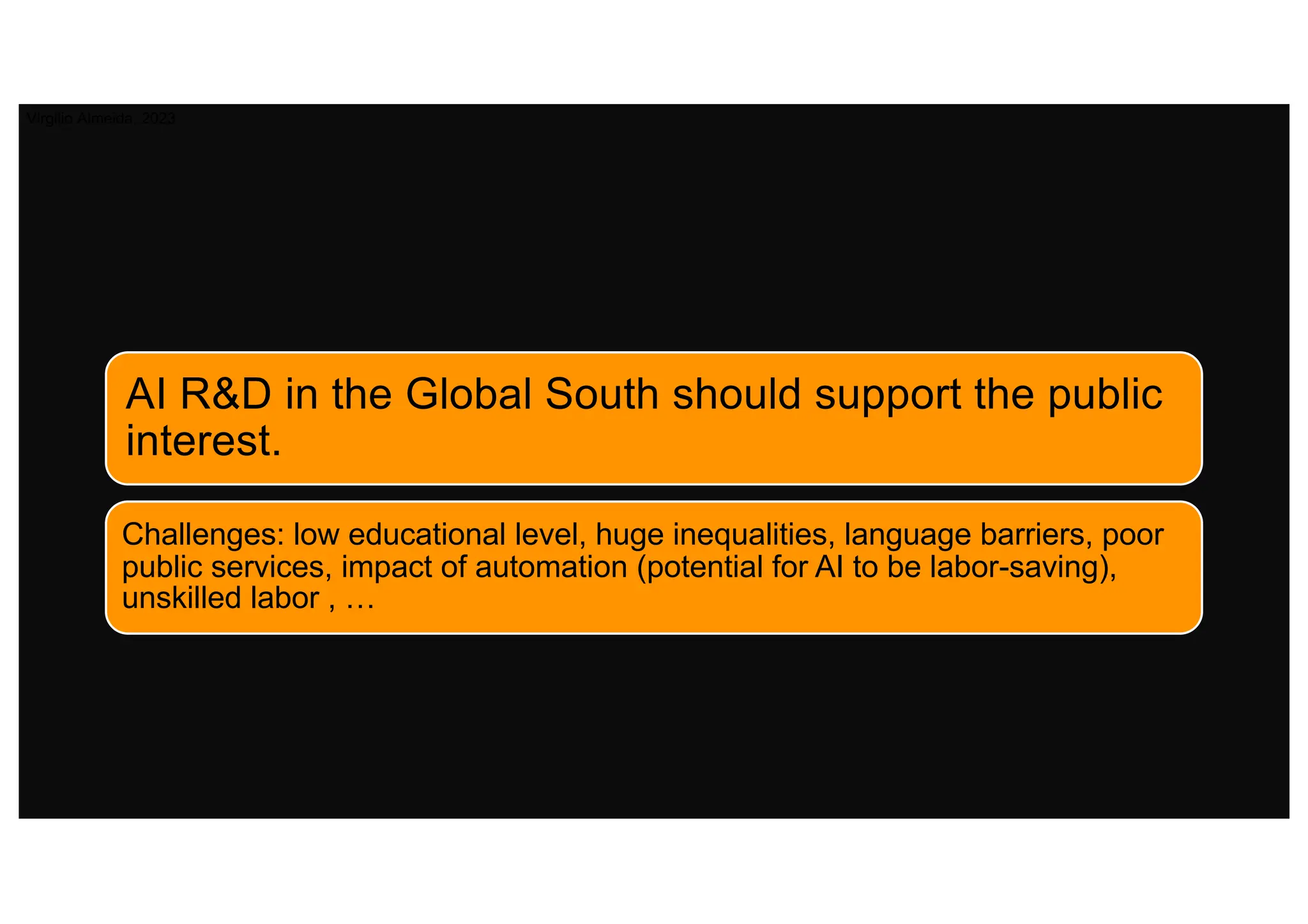 AI R&D in the Global South should support the public
interest.
Challenges: low educational level, huge inequalities, language barriers, poor
public services, impact of automation (potential for AI to be labor-saving),
unskilled labor , …
Virgilio Almeida, 2023
 