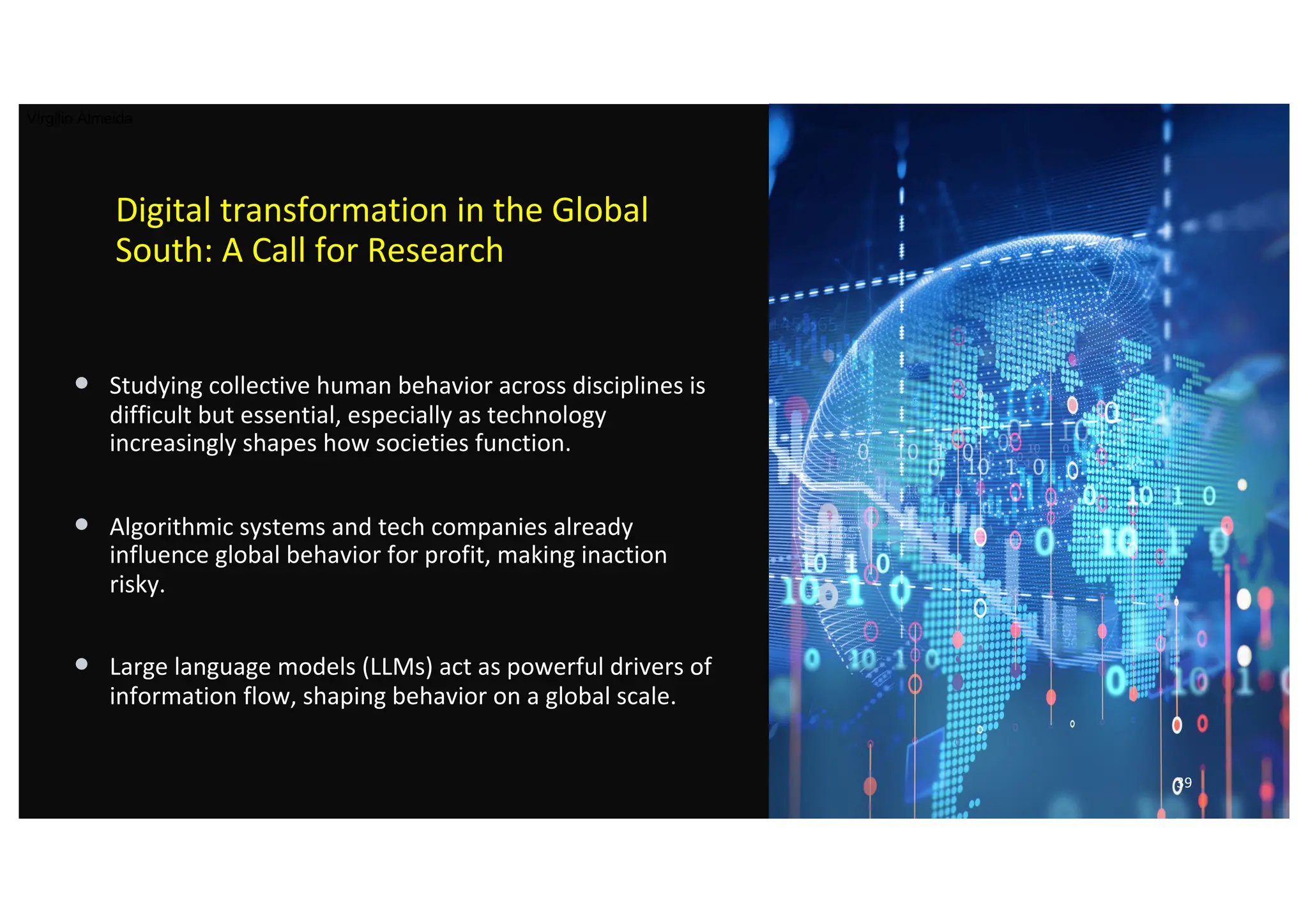 Digital transformation in the Global
South: A Call for Research
• Studying collective human behavior across disciplines is
difficult but essential, especially as technology
increasingly shapes how societies function.
• Algorithmic systems and tech companies already
influence global behavior for profit, making inaction
risky.
• Large language models (LLMs) act as powerful drivers of
information flow, shaping behavior on a global scale.
39
Virgilio Almeida
 