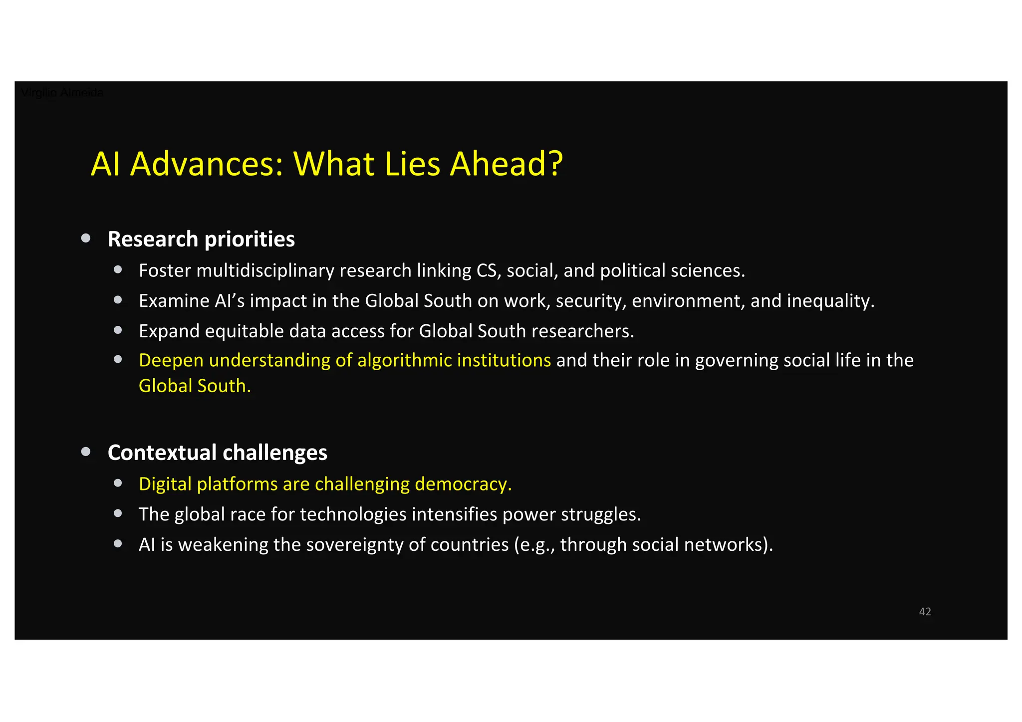 AI Advances: What Lies Ahead?
• Research priorities
• Foster multidisciplinary research linking CS, social, and political sciences.
• Examine AI’s impact in the Global South on work, security, environment, and inequality.
• Expand equitable data access for Global South researchers.
• Deepen understanding of algorithmic institutions and their role in governing social life in the
Global South.
• Contextual challenges
• Digital platforms are challenging democracy.
• The global race for technologies intensifies power struggles.
• AI is weakening the sovereignty of countries (e.g., through social networks).
42
Virgilio Almeida
 
