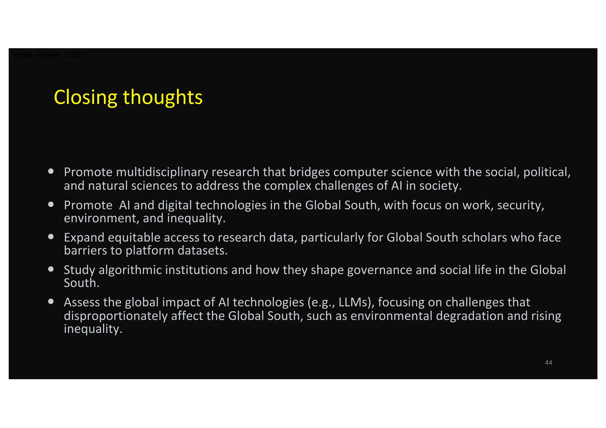 Closing thoughts
• Promote multidisciplinary research that bridges computer science with the social, political,
and natural sciences to address the complex challenges of AI in society.
• Promote AI and digital technologies in the Global South, with focus on work, security,
environment, and inequality.
• Expand equitable access to research data, particularly for Global South scholars who face
barriers to platform datasets.
• Study algorithmic institutions and how they shape governance and social life in the Global
South.
• Assess the global impact of AI technologies (e.g., LLMs), focusing on challenges that
disproportionately affect the Global South, such as environmental degradation and rising
inequality.
44
Virgilio Almeida 2025
 