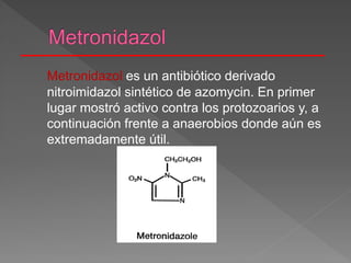 Metronidazol es un antibiótico derivado
nitroimidazol sintético de azomycin. En primer
lugar mostró activo contra los protozoarios y, a
continuación frente a anaerobios donde aún es
extremadamente útil.
 