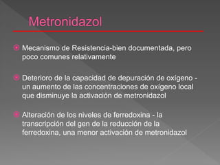  Mecanismo de Resistencia-bien documentada, pero
poco comunes relativamente
 Deterioro de la capacidad de depuración de oxígeno -
un aumento de las concentraciones de oxígeno local
que disminuye la activación de metronidazol
 Alteración de los niveles de ferredoxina - la
transcripción del gen de la reducción de la
ferredoxina, una menor activación de metronidazol
 